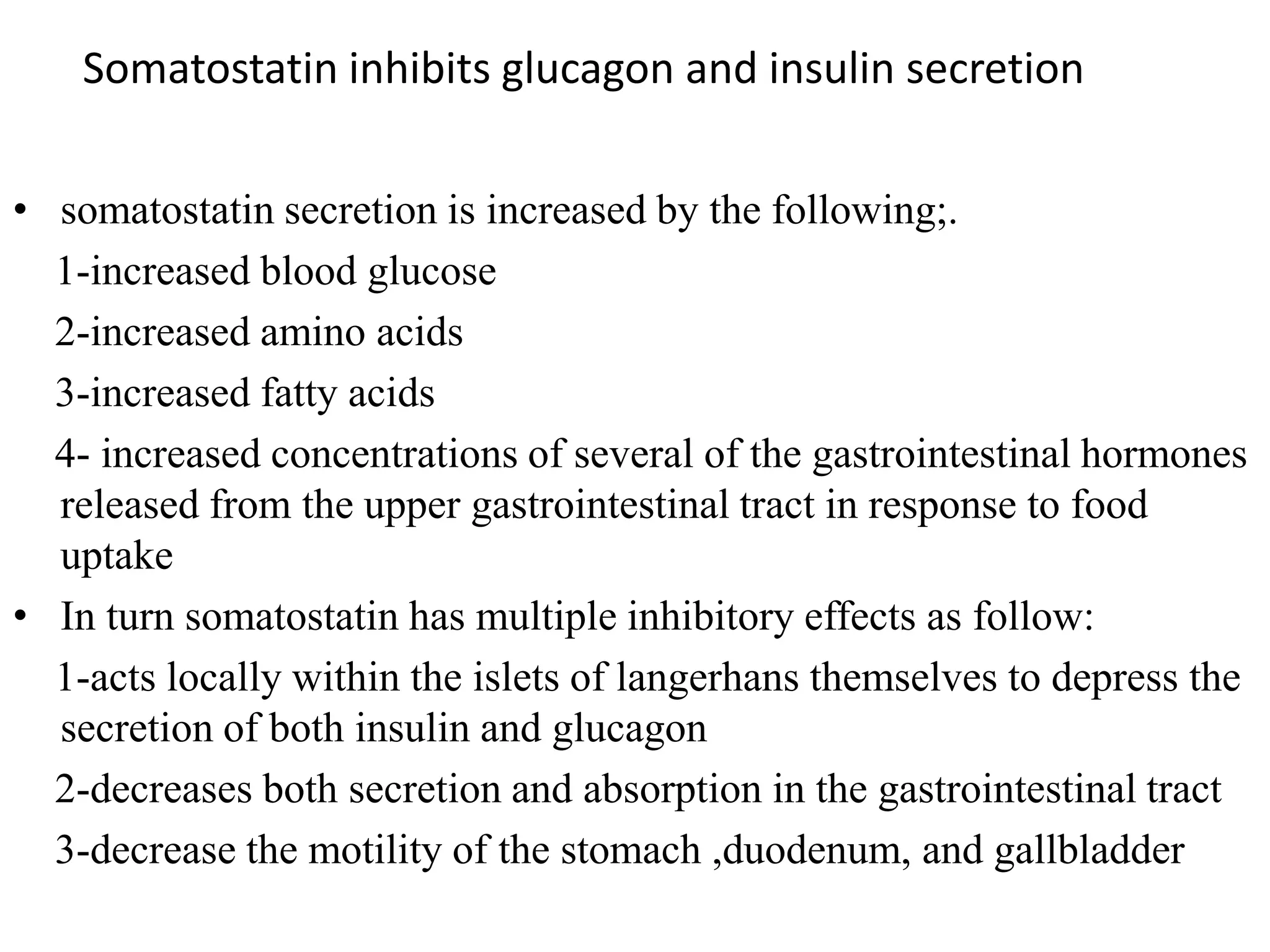 Somatostatin inhibits glucagon and insulin secretion

• somatostatin secretion is increased by the following;.
  1-increased blood glucose
  2-increased amino acids
  3-increased fatty acids
  4- increased concentrations of several of the gastrointestinal hormones
  released from the upper gastrointestinal tract in response to food
  uptake
• In turn somatostatin has multiple inhibitory effects as follow:
  1-acts locally within the islets of langerhans themselves to depress the
  secretion of both insulin and glucagon
  2-decreases both secretion and absorption in the gastrointestinal tract
  3-decrease the motility of the stomach ,duodenum, and gallbladder
 