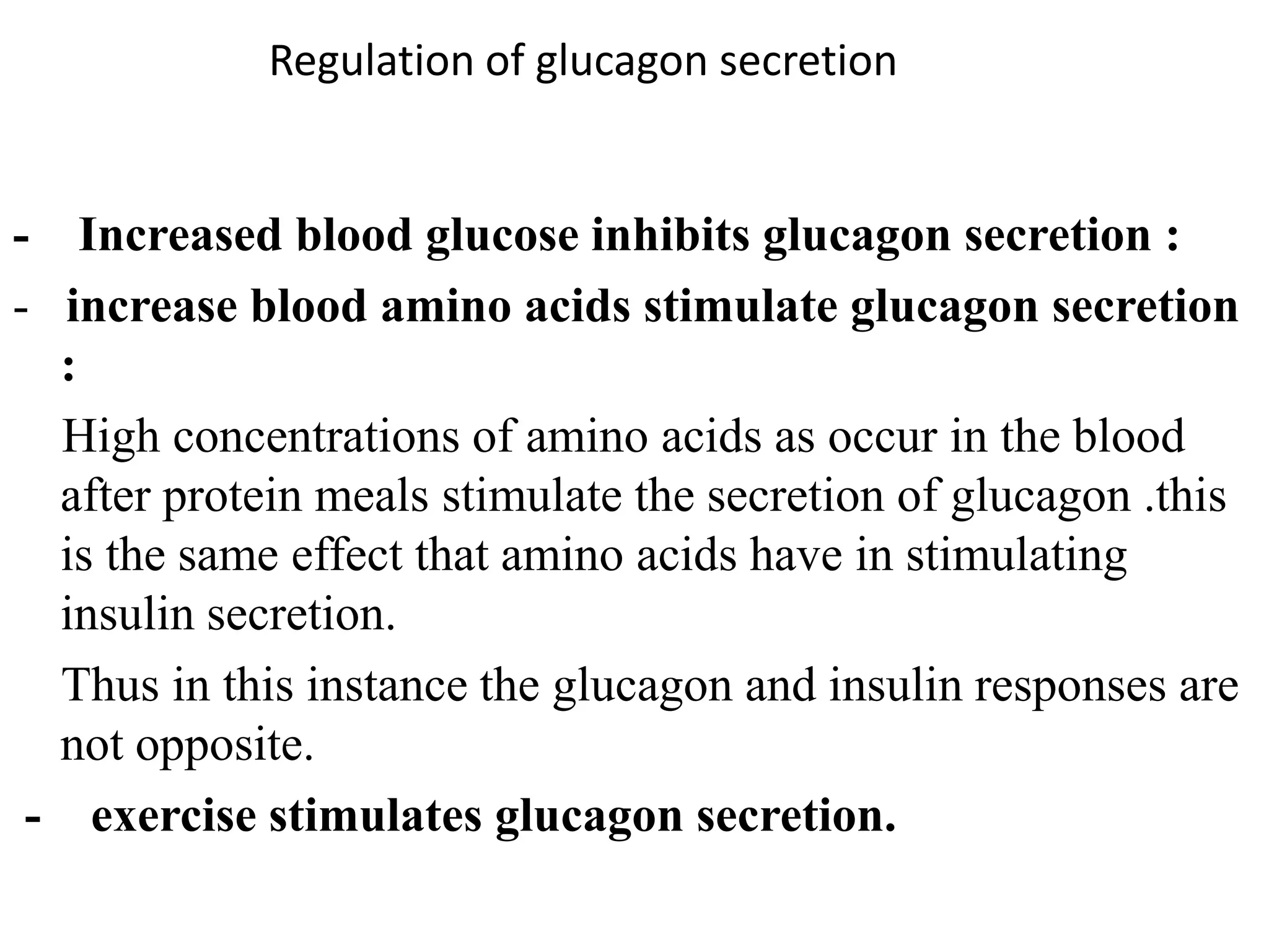Regulation of glucagon secretion


- Increased blood glucose inhibits glucagon secretion :
- increase blood amino acids stimulate glucagon secretion
  :
  High concentrations of amino acids as occur in the blood
  after protein meals stimulate the secretion of glucagon .this
  is the same effect that amino acids have in stimulating
  insulin secretion.
  Thus in this instance the glucagon and insulin responses are
  not opposite.
 - exercise stimulates glucagon secretion.
 