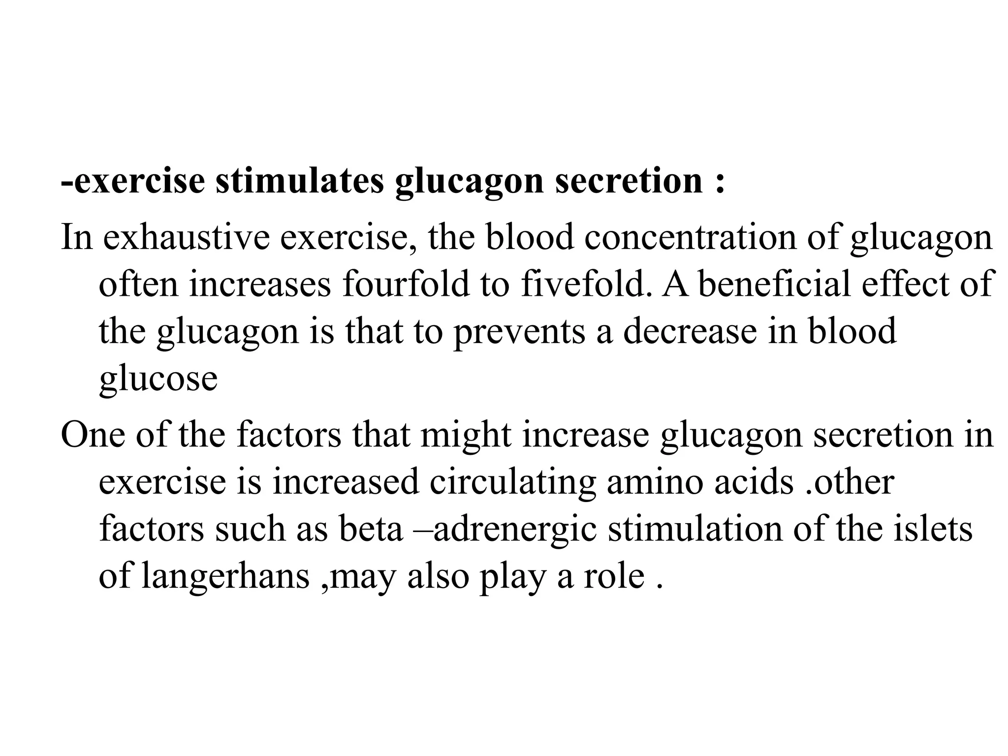 -exercise stimulates glucagon secretion :
In exhaustive exercise, the blood concentration of glucagon
   often increases fourfold to fivefold. A beneficial effect of
   the glucagon is that to prevents a decrease in blood
   glucose
One of the factors that might increase glucagon secretion in
   exercise is increased circulating amino acids .other
   factors such as beta –adrenergic stimulation of the islets
   of langerhans ,may also play a role .
 