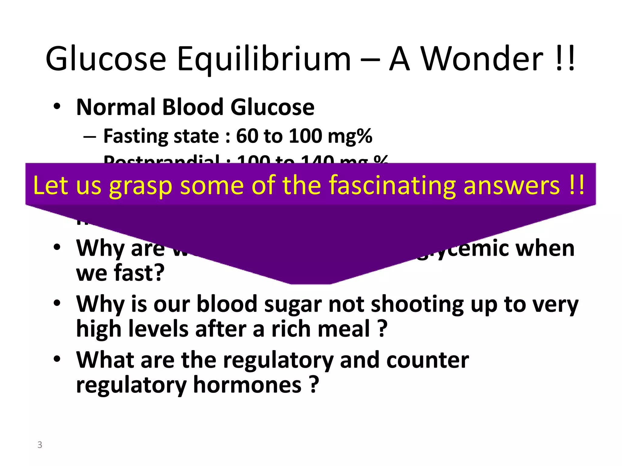 Glucose Equilibrium – A Wonder !!
    • Normal Blood Glucose
      – Fasting state : 60 to 100 mg%
      – Postprandial : 100 to 140 mg %
Let us grasp some blood glucose in such a
  • What keeps the of the fascinating answers !!
      narrow range?
    • Why are we not becoming hypoglycemic when
      we fast?
    • Why is our blood sugar not shooting up to very
      high levels after a rich meal ?
    • What are the regulatory and counter
      regulatory hormones ?

3
 