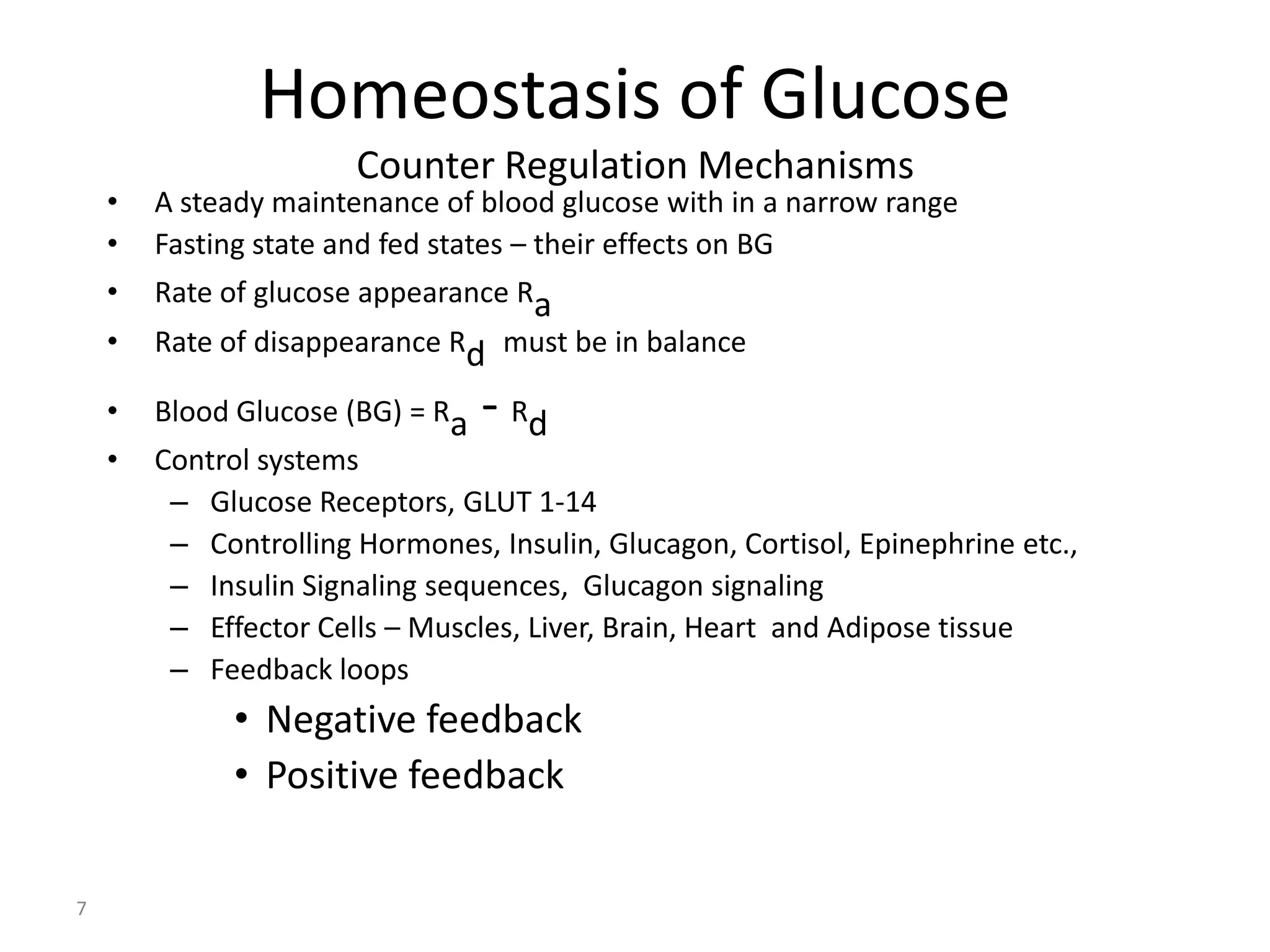 Homeostasis of Glucose
                       Counter Regulation Mechanisms
    •   A steady maintenance of blood glucose with in a narrow range
    •   Fasting state and fed states – their effects on BG
    •   Rate of glucose appearance Ra
    •   Rate of disappearance Rd must be in balance

    •   Blood Glucose (BG) = Ra   - Rd
    •   Control systems
         – Glucose Receptors, GLUT 1-14
         – Controlling Hormones, Insulin, Glucagon, Cortisol, Epinephrine etc.,
         – Insulin Signaling sequences, Glucagon signaling
         – Effector Cells – Muscles, Liver, Brain, Heart and Adipose tissue
         – Feedback loops
              • Negative feedback
              • Positive feedback

7
 
