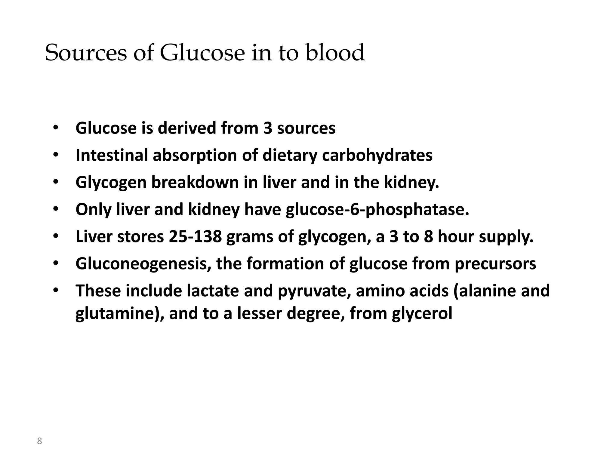 Sources of Glucose in to blood


    •   Glucose is derived from 3 sources
    •   Intestinal absorption of dietary carbohydrates
    •   Glycogen breakdown in liver and in the kidney.
    •   Only liver and kidney have glucose-6-phosphatase.
    •   Liver stores 25-138 grams of glycogen, a 3 to 8 hour supply.
    •   Gluconeogenesis, the formation of glucose from precursors
    •   These include lactate and pyruvate, amino acids (alanine and
        glutamine), and to a lesser degree, from glycerol




8
 