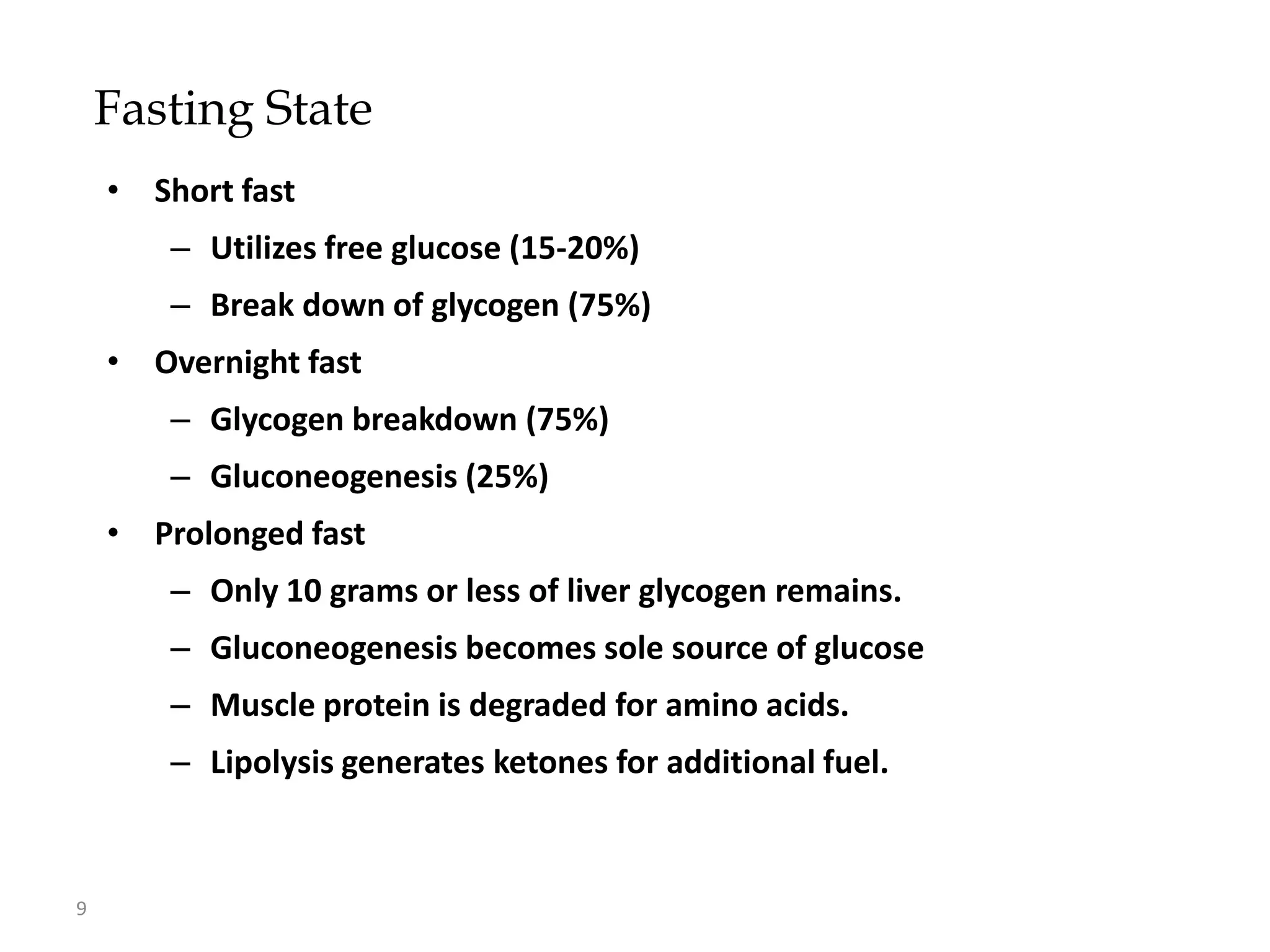 Fasting State
    • Short fast
        – Utilizes free glucose (15-20%)
        – Break down of glycogen (75%)
    • Overnight fast
        – Glycogen breakdown (75%)
        – Gluconeogenesis (25%)
    • Prolonged fast
        – Only 10 grams or less of liver glycogen remains.
        – Gluconeogenesis becomes sole source of glucose
        – Muscle protein is degraded for amino acids.
        – Lipolysis generates ketones for additional fuel.



9
 