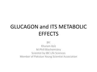 GLUCAGON and ITS METABOLIC
        EFFECTS
                        BY:
                   Khuram Aziz
              M.Phill Biochemistry
          Scientist by IBC Life Sciences
   Member of Pakistan Young Scientist Association
 