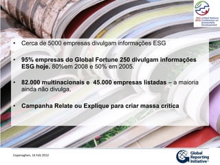 • Cerca de 5000 empresas divulgam informações ESG

• 95% empresas do Global Fortune 250 divulgam informações
  ESG hoje. 80%em 2008 e 50% em 2005.

• 82.000 multinacionais e 45.000 empresas listadas – a maioria
  ainda não divulga.

• Campanha Relate ou Explique para criar massa crítica




Copenaghen, 16 Feb 2012
 