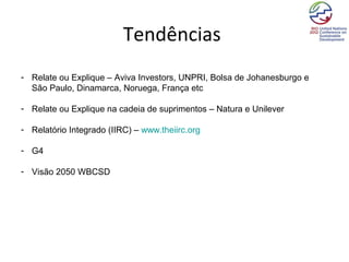 Tendências
- Relate ou Explique – Aviva Investors, UNPRI, Bolsa de Johanesburgo e
  São Paulo, Dinamarca, Noruega, França etc

- Relate ou Explique na cadeia de suprimentos – Natura e Unilever

- Relatório Integrado (IIRC) – www.theiirc.org

- G4

- Visão 2050 WBCSD
 