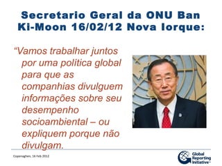 Secretario Ger al da ONU Ban
  Ki-Moon 16/02/12 Nova Ior que :

“Vamos trabalhar juntos
  por uma política global
  para que as
  companhias divulguem
  informações sobre seu
  desempenho
  socioambiental – ou
  expliquem porque não
  divulgam.
Copenaghen, 16 Feb 2012
 