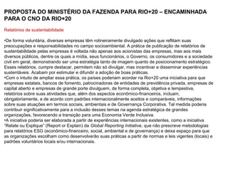 PROPOSTA DO MINISTÉRIO DA FAZENDA PARA RIO+20 – ENCAMINHADA
PARA O CNO DA RIO+20
Relatórios de sustentabilidade

•De forma voluntária, diversas empresas têm rotineiramente divulgado ações que reflitam suas
preocupações e responsabilidades no campo socioambiental. A prática de publicação de relatórios de
sustentabilidade pelas empresas é voltada não apenas aos acionistas das empresas, mas aos mais
diversos públicos, dentre os quais a mídia, seus funcionários, o Governo, os consumidores e a sociedade
civil em geral, demonstrando ser uma estratégia tanto de imagem quanto de posicionamento estratégico.
Esses relatórios, cumpre destacar, permitem não só divulgar, mas incentivar e disseminar experiências
sustentáveis. Acabam por estimular e difundir a adoção de boas práticas.
•Com o intuito de ampliar essa prática, os países poderiam acordar na Rio+20 uma iniciativa para que
empresas estatais, bancos de fomento, patrocinadoras de entidades de previdência privada, empresas de
capital aberto e empresas de grande porte divulguem, de forma completa, objetiva e tempestiva,
relatórios sobre suas atividades que, além dos aspectos econômico-financeiros, incluam,
obrigatoriamente, e de acordo com padrões internacionalmente aceitos e comparáveis, informações
sobre suas atuações em termos sociais, ambientais e de Governança Corporativa. Tal medida poderia
contribuir significativamente para a inclusão desses temas na agenda estratégica de grandes
organizações, favorecendo a transição para uma Economia Verde Inclusiva.
•A iniciativa poderia ser elaborada a partir de experiências internacionais existentes, como a iniciativa
“Relate ou Explique” (Report or Explain) da Global Reporting Initiative, que não prescreve metodologias
para relatórios ESG (econômico-financeiro, social, ambiental e de governança) e deixa espaço para que
as organizações escolham como desenvolverão suas práticas a partir de normas e leis vigentes (locais) e
padrões voluntários locais e/ou internacionais.
 