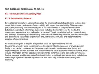 THE BRAZILIAN SUBMISSION TO RIO+20

P7. The Inclusive Green Economy Pact

P7. A. Sustainability Reports

Several corporations have voluntarily adopted the practice of regularly publicizing actions that
reveal their concern and sense of responsibility with regard to sustainability. This corporate
practice of publishing sustainability reports is not only directed at company shareholders
but also at a variety of other target audiences, including their employees, the media, the
government, consumers, and civil society in general. Thus it constitutes both an image strategy
and strategic positioning by the company. Such reports do not only publicize, but also encourage
and disseminate sustainable experiences and, in that way, stimulate and disseminate the
adoption of good practices.

An initiative designed to expand this practice could be agreed to at the Rio+20
Conference, whereby state-run companies, development banks, sponsors of private pension
funds, open capital companies and large corporations could publish complete, timely and
objective reports on their activities that, in addition to the usual economic-financial aspects, must
include information on their social and environmental performance and corporate governance.
Such a measure would make a significant contribution to getting these issues firmly included on
the strategic agendas of major organizations and, thus, help to foster an inclusive green
economy.
 