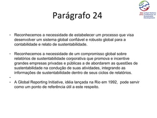 Parágrafo 24
- Reconhecemos a necessidade de estabelecer um processo que visa
  desenvolver um sistema global confiável e robusto global para a
  contabilidade e relato de sustentabilidade.

- Reconhecemos a necessidade de um compromisso global sobre
  relatórios de sustentabilidade corporativa que promova e incentive
  grandes empresas privadas e públicas a de abordarem as questões de
  sustentabilidade na condução de suas atividades, integrando as
  informações de sustentabilidade dentro de seus ciclos de relatórios.
-
- A Global Reporting Initiative, idéia lançada na Rio em 1992, pode servir
  como um ponto de referência útil a este respeito.
 