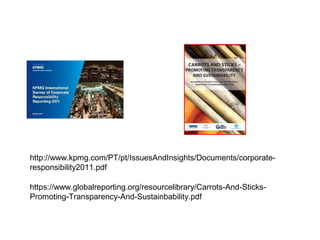 http://www.kpmg.com/PT/pt/IssuesAndInsights/Documents/corporate-
responsibility2011.pdf

https://www.globalreporting.org/resourcelibrary/Carrots-And-Sticks-
Promoting-Transparency-And-Sustainbability.pdf
 