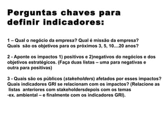Perguntas chaves para
definir indicadores:

1 – Qual o negócio da empresa? Qual é missão da empresa?
Quais são os objetivos para os próximos 3, 5, 10....20 anos?

2 - Aponte os impactos 1) positivos e 2)negativos do negócios e dos
objetivos estratégicos. (Faça duas listas – uma para negativas e
outra para positivas)

3 - Quais são os públicos (stakeholders) afetados por esses impactos?
Quais indicadores GRI se relacionam com os impactos? (Relacione as
 listas anteriores com stakeholdersdepois com os temas
-ex. ambiental – e finalmente com os indicadores GRI).
 