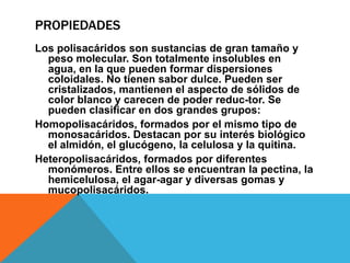 PROPIEDADES
Los polisacáridos son sustancias de gran tamaño y
  peso molecular. Son totalmente insolubles en
  agua, en la que pueden formar dispersiones
  coloidales. No tienen sabor dulce. Pueden ser
  cristalizados, mantienen el aspecto de sólidos de
  color blanco y carecen de poder reduc-tor. Se
  pueden clasificar en dos grandes grupos:
Homopolisacáridos, formados por el mismo tipo de
  monosacáridos. Destacan por su interés biológico
  el almidón, el glucógeno, la celulosa y la quitina.
Heteropolisacáridos, formados por diferentes
  monómeros. Entre ellos se encuentran la pectina, la
  hemicelulosa, el agar-agar y diversas gomas y
  mucopolisacáridos.
 