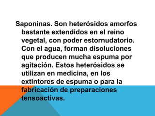 Saponinas. Son heterósidos amorfos
 bastante extendidos en el reino
 vegetal, con poder estornudatorio.
 Con el agua, forman disoluciones
 que producen mucha espuma por
 agitación. Estos heterósidos se
 utilizan en medicina, en los
 extintores de espuma o para la
 fabricación de preparaciones
 tensoactivas.
 