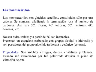 Los monosacáridos.
Los monosacáridos son glúcidos sencillos, constituídos sólo por una
cadena. Se nombran añadiendo la terminación -osa al número de
carbonos. Así para 3C: triosas, 4C: tetrosas, 5C: pentosas, 6C:
hexosas, etc.
No son hidrolizables y a partir de 7C son inestables.
Presentan un esqueleto carbonado con grupos alcohol o hidroxilo y
son portadores del grupo aldehído (aldosas) o cetónico (cetosas).
Propiedades: Son solubles en agua, dulces, cristalinos y blancos.
Cuando son atravesados por luz polarizada desvían el plano de
vibración de esta.
 