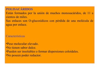 POLISACÁRIDOS
Están formados por la unión de muchos monosacáridos, de 11 a
cientos de miles.
Sus enlaces son O-glucosídicos con pérdida de una molécula de
agua por enlace.
Características
•Peso molecular elevado.
•No tienen sabor dulce.
•Pueden ser insolubles o formar dispersiones coloidales.
•No poseen poder reductor.
 