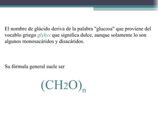 El nombre de glúcido deriva de la palabra "glucosa" que proviene del
vocablo griego glykys que significa dulce, aunque solamente lo son
algunos monosacáridos y disacáridos.
Su fórmula general suele ser
(CH2O)n
 