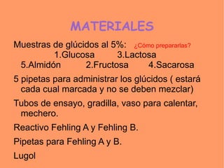 MATERIALES
Muestras de glúcidos al 5%: ¿Cómo prepararlas?
         1.Glucosa       3.Lactosa
 5.Almidón       2.Fructosa     4.Sacarosa
5 pipetas para administrar los glúcidos ( estará
  cada cual marcada y no se deben mezclar)
Tubos de ensayo, gradilla, vaso para calentar,
 mechero.
Reactivo Fehling A y Fehling B.
Pipetas para Fehling A y B.
Lugol
 