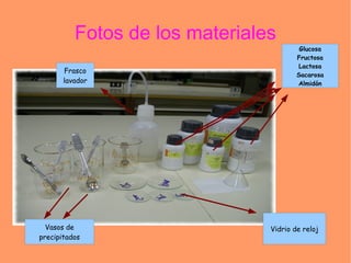 Fotos de los materiales
                                         Glucosa
                                        Fructosa
                                         Lactosa
       Frasco
                                        Sacarosa
       lavador                          Almidón




  Vasos de                      Vidrio de reloj
precipitados
 