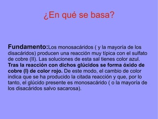 ¿En qué se basa?


Fundamento:Los monosacáridos ( y la mayoría de los
disacáridos) producen una reacción muy típica con el sulfato
de cobre (II). Las soluciones de esta sal tienes color azul.
Tras la reacción con dichos glúcidos se forma óxido de
cobre (I) de color rojo. De este modo, el cambio de color
indica que se ha producido la citada reacción y que, por lo
tanto, el glúcido presente es monosacárido ( o la mayoría de
los disacáridos salvo sacarosa).
 