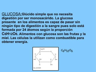 GLUCOSA:Glúcido simple que no necesita
digestión por ser monosacárido. La glucosa
presente en los alimentos es capaz de pasar sin
ningún tipo de digestión a la sangre pues solo está
formada por 24 átomos según la proporción
C6H12O6. Alimentos con glucosa son las frutas y la
miel. Las células la utilizan como combustible para
obtener energía.

                                    C6H12O6
 