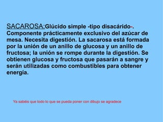 SACAROSA:Glúcido simple -tipo disacárido-.
Componente prácticamente exclusivo del azúcar de
mesa. Necesita digestión. La sacarosa está formada
por la unión de un anillo de glucosa y un anillo de
fructosa; la unión se rompe durante la digestión. Se
obtienen glucosa y fructosa que pasarán a sangre y
serán utilizadas como combustibles para obtener
energía.



  Ya sabéis que todo lo que se pueda poner con dibujo se agradece
 