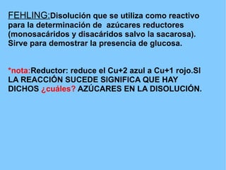 FEHLING:Disolución que se utiliza como reactivo
para la determinación de azúcares reductores
(monosacáridos y disacáridos salvo la sacarosa).
Sirve para demostrar la presencia de glucosa.


*nota:Reductor: reduce el Cu+2 azul a Cu+1 rojo.SI
LA REACCIÓN SUCEDE SIGNIFICA QUE HAY
DICHOS ¿cuáles? AZÚCARES EN LA DISOLUCIÓN.
 