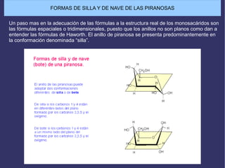 Un paso mas en la adecuación de las fórmulas a la estructura real de los monosacáridos son
las fórmulas espaciales o tridimensionales, puesto que los anillos no son planos como dan a
entender las fórmulas de Haworth. El anillo de piranosa se presenta predominantemente en
la conformación denominada “silla”.
FORMAS DE SILLA Y DE NAVE DE LAS PIRANOSAS
 