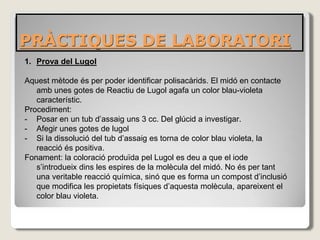 PRÀCTIQUES DE LABORATORI
1. Prova del Lugol
Aquest mètode és per poder identificar polisacàrids. El midó en contacte
amb unes gotes de Reactiu de Lugol agafa un color blau-violeta
característic.
Procediment:
- Posar en un tub d’assaig uns 3 cc. Del glúcid a investigar.
- Afegir unes gotes de lugol
- Si la dissolució del tub d’assaig es torna de color blau violeta, la
reacció és positiva.
Fonament: la coloració produïda pel Lugol es deu a que el iode
s’introdueix dins les espires de la molècula del midó. No és per tant
una veritable reacció química, sinó que es forma un compost d’inclusió
que modifica les propietats físiques d’aquesta molècula, apareixent el
color blau violeta.
 