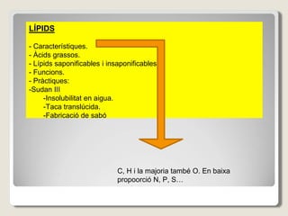 LÍPIDS
- Característiques.
- Àcids grassos.
- Lípids saponificables i insaponificables.
- Funcions.
- Pràctiques:
-Sudan III
-Insolubilitat en aigua.
-Taca translúcida.
-Fabricació de sabó
C, H i la majoria també O. En baixa
propoorció N, P, S…
 