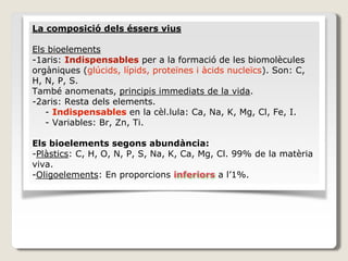 La composició dels éssers vius
Els bioelements
-1aris: Indispensables per a la formació de les biomolècules
orgàniques (glúcids, lípids, proteïnes i àcids nucleïcs). Son: C,
H, N, P, S.
També anomenats, principis immediats de la vida.
-2aris: Resta dels elements.
- Indispensables en la cèl.lula: Ca, Na, K, Mg, Cl, Fe, I.
- Variables: Br, Zn, Ti.
Els bioelements segons abundància:
-Plàstics: C, H, O, N, P, S, Na, K, Ca, Mg, Cl. 99% de la matèria
viva.
-Oligoelements: En proporcions inferiors a l’1%.
 