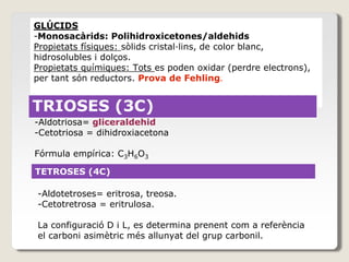 GLÚCIDS
-Monosacàrids: Polihidroxicetones/aldehids
Propietats físiques: sòlids cristal·lins, de color blanc,
hidrosolubles i dolços.
Propietats químiques: Tots es poden oxidar (perdre electrons),
per tant són reductors. Prova de Fehling.
TRIOSES
TRIOSES (3C)
-Aldotriosa= gliceraldehid
-Cetotriosa = dihidroxiacetona
Fórmula empírica: C3H6O3
TETROSES (4C)
-Aldotetroses= eritrosa, treosa.
-Cetotretrosa = eritrulosa.
La configuració D i L, es determina prenent com a referència
el carboni asimètric més allunyat del grup carbonil.
 