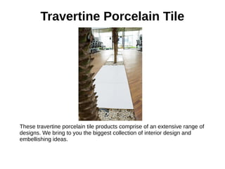 Travertine Porcelain Tile
These travertine porcelain tile products comprise of an extensive range of
designs. We bring to you the biggest collection of interior design and
embellishing ideas.
 