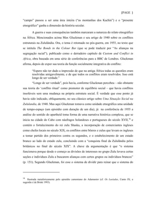 {PAGE }

“campo” passou a ser uma área inteira (“as montanhas dos Kachin”) e o “presente
etnográfico” ganha a dimensão da história secular.

       A guerra e suas consequências também marcaram a natureza do relato etnográfico
na África. Mencionados acima Max Gluckman e seu artigo de 1940 sobre os conflitos
estruturais na Zululândia. Ora, o tema é retomado no pós-guerra, em 1955, no texto que
se intitula The Bonds in the Colour Bar (que se pode traduzir por “As alianças na
segregação racial”), publicado como o derradeiro capítulo de Custom and Conflict in
Africa, obra baseada em uma série de conferências para a BBC de Londres. Gluckman
afirma, depois de expor sua teoria da função socialmente integrativa do conflito:

       “Espero não ter dado a impressão de que na antiga África todas as questões eram
       resolvidas amigavelmente, e de que todos os conflitos eram resolvidos. Isso está
       longe de ser verdade.”
       “Longe de ser verdade”, pois havia, conforme Gluckman percebeu – não obstante
sua teoria do ‘conflito ritual’ como promotor de equilíbrio social – que havia conflitos
insolúveis sem uma mudança na própria estrutura social. É verdade que esse ponto já
havia sido indicado, obliquamente, no seu clássico artigo sobre Uma Situação Social na
Zululandia, de 1940. Mas aqui Gluckman tomava como unidade etnográfica uma unidade
de tempo-espaço (um episódio com duração de um dia); já na conferência de 1955 a
análise do sentido do apartheid toma forma de uma narrativa histórica complexa, que se
inicia na cidade do Cabo com náufragos holandeses e portugueses do século XVII, 19 e
contém o fortalecimento do rei zulu Shaska, a incorporação de comerciantes ingleses
como chefes locais no século XIX, os conflitos entre bôeres e zulus que levam os ingleses
a tomar partido dos primeiros contra os segundos, e o estabelecimento de um estado
branco ao lado do estado zulu, concluindo com a “conquista final da Zululândia pelos
britânicos no final do século XIX”. A chave da argumentação é que “o sistema
funcionava porque desde o começo as divisões de interesses no grupo Zulu levava certas
seções e indivíduos Zulu a buscarem alianças com certos grupos ou indivíduos brancos”
(p. 151). Segundo Gluckman, foi esse o sistema de dividir para reinar que o sistema do




19
    Ilustrada metaforicamente pelo episódio camoniano do Adamastor (cf. Os Lusíadas, Canto IX; a
sugestão é de Brink 1993).
 