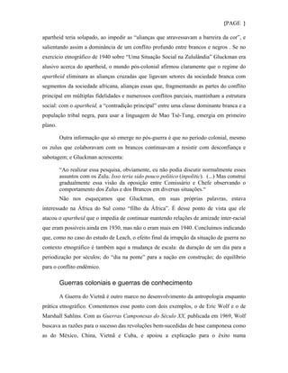 {PAGE }

apartheid teria solapado, ao impedir as “alianças que atravessavam a barreira da cor”, e
salientando assim a dominância de um conflito profundo entre brancos e negros . Se no
exercício etnográfico de 1940 sobre “Uma Situação Social na Zululândia” Gluckman era
alusivo acerca do apartheid, o mundo pós-colonial afirmou claramente que o regime do
apartheid eliminara as alianças cruzadas que ligavam setores da sociedade branca com
segmentos da sociedade africana, alianças essas que, fragmentando as partes do conflito
principal em múltiplas fidelidades e numerosos conflitos parciais, mantinham a estrutura
social: com o apartheid, a “contradição principal” entre uma classe dominante branca e a
população tribal negra, para usar a linguagem de Mao Tsé-Tung, emergia em primeiro
plano.

         Outra informação que só emerge no pós-guerra é que no período colonial, mesmo
os zulus que colaboravam com os brancos continuavam a resistir com desconfiança e
sabotagem; e Gluckman acrescenta:

         “Ao realizar essa pesquisa, obviamente, eu não podia discutir normalmente esses
         assuntos com os Zulu. Isso teria sido pouco político (inpolitic). (...) Mas construí
         gradualmente essa visão da oposição entre Comissário e Chefe observando o
         comportamento dos Zulus e dos Brancos em diversas situações.“
         Não nos esqueçamos que Gluckman, em suas próprias palavras, estava
interessado na África do Sul como “filho da África”. É desse ponto de vista que ele
atacou o apartheid que o impedia de continuar mantendo relações de amizade inter-racial
que eram possíveis ainda em 1930, mas não o eram mais em 1940. Concluímos indicando
que, como no caso do estudo de Leach, o efeito final da irrupção da situação de guerra no
contexto etnográfico é também aqui a mudança de escala: da duração de um dia para a
periodização por séculos; do “dia na ponte” para a nação em construção; do equilíbrio
para o conflito endêmico.

         Guerras coloniais e guerras de conhecimento

         A Guerra do Vietnã é outro marco no desenvolvimento da antropologia enquanto
prática etnográfico. Comentemos esse ponto com dois exemplos, o de Eric Wolf e o de
Marshall Sahlins. Com as Guerras Camponesas do Século XX, publicada em 1969, Wolf
buscava as razões para o sucesso das revoluções bem-sucedidas de base camponesa como
as do México, China, Vietnã e Cuba, e apoiou a explicação para o êxito numa
 