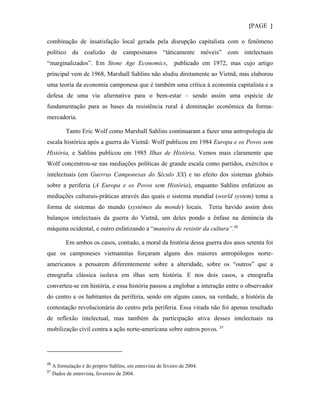 {PAGE }

combinação de insatisfação local gerada pela disrupção capitalista com o fenômeno
político da coalizão de campesinatos “táticamente móveis” com intelectuais
“marginalizados”. Em Stone Age Economics,                     publicado em 1972, mas cujo artigo
principal vem de 1968, Marshall Sahlins não aludiu diretamente ao Vietnã, mas elaborou
uma teoria da economia camponesa que é também uma crítica à economia capitalista e a
defesa de uma via alternativa para o bem-estar – sendo assim uma espécie de
fundamentação para as bases da resistência rural à dominação econômica da forma-
mercadoria.

           Tanto Eric Wolf como Marshall Sahlins continuaram a fazer uma antropologia de
escala histórica após a guerra do Vietnã: Wolf publicou em 1984 Europa e os Povos sem
História, e Sahlins publicou em 1985 Ilhas de História. Vemos mais claramente que
Wolf concentrou-se nas mediações políticas de grande escala como partidos, exércitos e
intelectuais (em Guerras Camponesas do Século XX) e no efeito dos sistemas globais
sobre a periferia (A Europa e os Povos sem História), enquanto Sahlins enfatizou as
mediações culturais-práticas através das quais o sistema mundial (world system) toma a
forma de sistemas do mundo (systèmes du monde) locais. Teria havido assim dois
balanços intelectuais da guerra do Vietnã, um deles pondo a ênfase na denúncia da
máquina ocidental, e outro enfatizando a “maneira de resistir da cultura”. 20

           Em ambos os casos, contudo, a moral da história dessa guerra dos anos setenta foi
que os camponeses vietnamitas forçaram alguns dos maiores antropólogos norte-
americanos a pensarem diferentemente sobre a alteridade, sobre os “outros” que a
etnografia clássica isolava em ilhas sem história. E nos dois casos, a etnografia
converteu-se em história, e essa história passou a englobar a interação entre o observador
do centro e os habitantes da periferia, sendo em alguns casos, na verdade, a história da
contestação revolucionária do centro pela periferia. Essa virada não foi apenas resultado
de reflexão intelectual, mas também da participação ativa desses intelectuais na
mobilização civil contra a ação norte-americana sobre outros povos. 21




20
     A formulação é do próprio Sahlins, em entrevista de feveiro de 2004.
21
     Dados de entrevista, fevereiro de 2004.
 