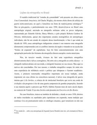 {PAGE }

        Lições da etnografia no Brasil

        O modelo tradicional de “estudos de comunidade” está presente em obras como
Uma Comunidade Amazônica, de Charles Wagley, ela mesmo efeito direto do esforço de
guerra norte-americano, no qual a Amazônia era fonte de matéria-prima estratégica. 22
Mas no pós-guerra, e particularmente nos anos 1950, desenvolveu-se no Brasil uma
antropologia original, ancorada na etnografia militante sobre os povos indígenas,
representada por Eduardo Galvão, Darcy Ribeiro, e pelo próprio Roberto Cardoso de
Oliveira. Infelizmente, apesar dos importantes estudos monográficos de antropólogos
individuais, não há um estudo de conjunto dessa transformação; o fato é que ainda na
década de 1950, esses antropólogos indigenistas criaram à sua maneira uma etnografia
diretamente comprometida com os conflitos internos da nação e tratando-os na escala das
“frentes de expansão” do capitalismo. Isso foi feito concomitantemente com uma
apropriação particular dos formatos da etnografia clássica européia e norte-americana.

        Nós, do terceiro mundo, tivemos de fato uma experiência etnográfica
distintivamente dual e talvez cismogênica. Há entre nós a etnografia ao estilo clássico – o
etnógrafo malinowskiano em sua tenda, o etnógrafo boasiano no seu museu. Mas aqui os
nativos são concidadãos. Por isso mesmo, o trabalho etnográfico sempre foi entre nós
uma experiência de militância social e política que ultrapassa o formato acadêmico.
Assim, o primeiro testemunho etnográfico importante em nossa tradição, ainda
imponente em seus efeitos na consciência nacional, é talvez essa etnografia de guerra
interna que é Os Sertões, a crônica de de intelectual brasileiro que reviu seu credo de
evolução e de progresso à luz de uma guerra camponesa de grandes proporções, fazendo
à sua maneira aquilo o percurso que Wolf e Sahlins fizeram mais de meio século depois
no contexto do Vietnã. O eco dos Sertões está presente em Parceiros do Rio Bonito.

        No caso brasileiro, tratava-se também de defender, e desde os anos 1950, direitos
de índios trucidados ou espoliados pelo capitalismo em expansão, numa tradição que
continua viva em praticamente todos os etnólogos atuantes, quer tematizem ou não sua



22
  Ver estudo de ... sobre essa antropologia da Segunda Guerra Mundial entre nós, sob orientação de Mariza
Correa.
 