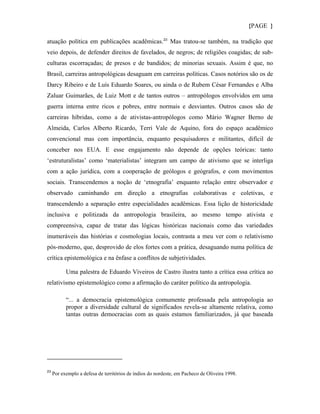 {PAGE }

atuação política em publicações acadêmicas. 23 Mas tratou-se também, na tradição que
veio depois, de defender direitos de favelados, de negros; de religiões coagidas; de sub-
culturas escorraçadas; de presos e de bandidos; de minorias sexuais. Assim é que, no
Brasil, carreiras antropológicas desaguam em carreiras políticas. Casos notórios são os de
Darcy Ribeiro e de Luís Eduardo Soares, ou ainda o de Rubem César Fernandes e Alba
Zaluar Guimarães, de Luiz Mott e de tantos outros – antropólogos envolvidos em uma
guerra interna entre ricos e pobres, entre normais e desviantes. Outros casos são de
carreiras híbridas, como a de ativistas-antropólogos como Mário Wagner Berno de
Almeida, Carlos Alberto Ricardo, Terri Vale de Aquino, fora do espaço acadêmico
convencional mas com importância, enquanto pesquisadores e militantes, difícil de
conceber nos EUA. E esse engajamento não depende de opções teóricas: tanto
‘estruturalistas’ como ‘materialistas’ integram um campo de ativismo que se interliga
com a ação jurídica, com a cooperação de geólogos e geógrafos, e com movimentos
sociais. Transcendemos a noção de ‘etnografia’ enquanto relação entre observador e
observado caminhando em direção a etnografias colaborativas e coletivas, e
transcendendo a separação entre especialidades acadêmicas. Essa lição de historicidade
inclusiva e politizada da antropologia brasileira, ao mesmo tempo ativista e
compreensiva, capaz de tratar das lógicas históricas nacionais como das variedades
inumeráveis das histórias e cosmologias locais, contrasta a meu ver com o relativismo
pós-moderno, que, desprovido de elos fortes com a prática, desaguando numa política de
crítica epistemológica e na ênfase a conflitos de subjetividades.

           Uma palestra de Eduardo Viveiros de Castro ilustra tanto a crítica essa crítica ao
relativismo epistemológico como a afirmação do caráter político da antropologia.

           “... a democracia epistemológica comumente professada pela antropologia ao
           propor a diversidade cultural de significados revela-se altamente relativa, como
           tantas outras democracias com as quais estamos familiarizados, já que baseada




23
     Por exemplo a defesa de territórios de índios do nordeste, em Pacheco de Oliveira 1998.
 