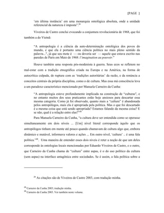 {PAGE }

          ‘em última instância’ em uma monarquia ontológica absoluta, onde a unidade
          referencial da natureza é imposta”. 24

          Viveiros de Castro conclui evocando a conjuntura revolucionária de 1968, que foi
também a do Vietnã:

          “A antropologia é a ciência da auto-determinação ontológica dos povos do
          mundo, e que ela é portanto uma ciência política no mais pleno sentido da
          palavra...", já que seu mote é — ou deveria ser — aquele que estava escrito nas
          paredes de Paris em Maio de 1968: l’imagination au pouvoir.”

          Houve também uma resposta pós-modenista à guerra. Seus ecos se refletem no
mal-estar com a tradição etnográfica criada na Europa e na América, na forma de
autocrítica culpada, de ruptura com as ‘tradições autoritárias’ da razão, e da renúncia a
conceitos centrais da própria disciplina, como o de cultura. Mas essa má consciência leva
a um paradoxo característico mencionado por Manuela Carneiro da Cunha:

          “A antropologia esteve profundamente implicada na construção de “culturas", e
          no entanto muitos dos seus praticantes estão hoje ansiosos para descartar essa
          mesma categoria. Como já foi observado, quanto mais a “cultura” é abandonada
          pelos antropólogos, mais ela é apropriada pela política. Mas o que foi descartado
          é a mesma coisa que está sendo apropriada? Estamos falando da mesma coisa? E
          se não, qual é a relação entre elas?” 25
          Para Manuela Carneiro da Cunha, “a cultura deve ser entendida como se operasse
simultaneamente em dois níveis ... [Um] nível literal corresponde àquilo que os
antropólogos tinham em mente até pouco quando chamavam de cultura algo que, embora
dinâmico e mutável, informava valores e ações ... Em outro nível, ‘cultura’ .. é uma fala
política.” 26 . Uma maneira de entender esses dois niveis é reter a noção de que um deles
corresponde às ontologias locais mencionadas por Eduardo Viveiros de Castro, e o outro,
que Carneiro da Cunha chama de “cultura” entre aspas, é o do uso político da cultura
(sem aspas) na interface antagônica entre sociedades. Se é assim, a fala política sobre a




          24
               As citações são de Viveiros de Castro 2003, com tradução minha.

25
     Carneiro da Cunha 2003; tradução minha.
26
     Carneiro da Cunha 2003. Ver também neste volume.
 