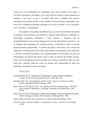 {PAGE }

cultura deve ser reconhecida por antropólogos não como referência uma ilusão, a
invenções (tudo agora é inventado), e sim como referência externa a modos diferentes de
conceber o que existe (o que é “invenção” para mim é realidade para outros!).
Reconhecer isso significa de fato, se bem entendi Viveiros de Castro na passagem cima,
trazer à luz e respeitar as diferentes ontologias dos “povos do mundo”, em vez de reduzí-
las a “invenções” e “imaginações”.

       Isso significa nossa própria descoberta de que, ao lado de uma história do mundo
há inúmeras cosmo-histórias, que doravante se definem pelas pretensões conflitantes. A
objetividade etnográfica, finalmente, é nesse contexto a resultante, não do
compartilhamento de uma mesma ontologia nem de uma epistemologia universal, e sim
da interação entre portadores de verdades parciais e contraditórias sobre um mundo
pragmaticamente compartilhado. O contexto de guerra é hoje óbvio, com a invasão do
Afganistão e do Iraque pelos EUA. Mas outras guerras contemporâneas são aquelas que
se travam no domínio da internet e dos megamonopólios da informação, na arena da
biotecnologia, no domínio dos direitos sobre o corpo, na fronteira dos direitos animais.
Como é que a antropologia está atravessando esse território contestado? E não está claro
então que a doutrina relativista revela sua pobreza pela incapacidade de tratar dos
problemas colocados por todos esses temas?

       Bibliografia

Almeida, Mauro W. B. “Relativismo Antropológico e Objetividade Etnográfica”.
      Campos. Revista de Antropologia Social, 2, 2003, pp. 9-30.
Benedict, Ruth. The chrysanthemum and the sword : patterns of Japanese culture.
      Boston : Houghton Mifflin Company, 1946.
Boas, Franz. A Franz Boas reader : the shaping of American anthropology, 1883-1911
       (org. George W. Stocking, Jr.). Chicago: University of Chicago Press, 1982
       (1974).
Boas, Franz. Kwakiutl Ethnography. Edited and Abridged, with an Introduction by Helen
       Codere. Chicago e Londres, The University of Chicago Press, 1966.
Brink, André. The First Life of Adamastor. Londres, Secker & Warburg, 1993.
Canclini, Néstor. Culturas híbridas: estrategias para entrar y salir de la modernidad.
       c1990.
 