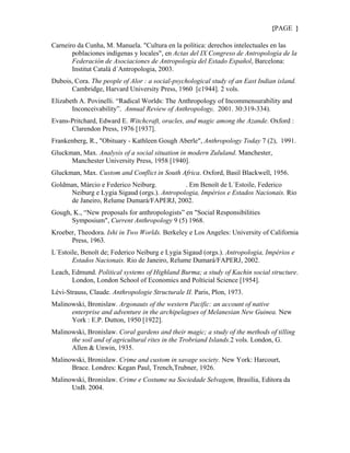 {PAGE }

Carneiro da Cunha, M. Manuela. "Cultura en la política: derechos intelectuales en las
       poblaciones indígenas y locales", en Actas del IX Congreso de Antropología de la
       Federación de Asociaciones de Antropología del Estado Español, Barcelona:
       Institut Català d´Antropologia, 2003.
Dubois, Cora. The people of Alor : a social-psychological study of an East Indian island.
      Cambridge, Harvard University Press, 1960 [c1944]. 2 vols.
Elizabeth A. Povinelli. “Radical Worlds: The Anthropology of Incommensurability and
       Inconceivability”. Annual Review of Anthropology, 2001. 30:319-334).
Evans-Pritchard, Edward E. Witchcraft, oracles, and magic among the Azande. Oxford :
      Clarendon Press, 1976 [1937].
Frankenberg, R., "Obituary - Kathleen Gough Aberle", Anthropology Today 7 (2), 1991.
Gluckman, Max. Analysis of a social situation in modern Zululand. Manchester,
      Manchester University Press, 1958 [1940].
Gluckman, Max. Custom and Conflict in South Africa. Oxford, Basil Blackwell, 1956.
Goldman, Márcio e Federico Neiburg.           . Em Benoît de L´Estoile, Federico
      Neiburg e Lygia Sigaud (orgs.). Antropologia, Impérios e Estados Nacionais. Rio
      de Janeiro, Relume Dumará/FAPERJ, 2002.
Gough, K., “New proposals for anthropologists” en "Social Responsibilities
      Symposium", Current Anthropology 9 (5) 1968.
Kroeber, Theodora. Ishi in Two Worlds. Berkeley e Los Angeles: University of California
      Press, 1963.
L´Estoile, Benoît de; Federico Neiburg e Lygia Sigaud (orgs.). Antropologia, Impérios e
       Estados Nacionais. Rio de Janeiro, Relume Dumará/FAPERJ, 2002.
Leach, Edmund. Political systems of Highland Burma; a study of Kachin social structure.
       London, London School of Economics and Polticial Science [1954].
Lévi-Strauss, Claude. Anthropologie Structurale II. Paris, Plon, 1973.
Malinowski, Bronislaw. Argonauts of the western Pacific: an account of native
      enterprise and adventure in the archipelagoes of Melanesian New Guinea. New
      York : E.P. Dutton, 1950 [1922].
Malinowski, Bronislaw. Coral gardens and their magic; a study of the methods of tilling
      the soil and of agricultural rites in the Trobriand Islands.2 vols. London, G.
      Allen & Unwin, 1935.
Malinowski, Bronislaw. Crime and custom in savage society. New York: Harcourt,
      Brace. Londres: Kegan Paul, Trench,Trubner, 1926.
Malinowski, Bronislaw. Crime e Costume na Sociedade Selvagem, Brasília, Editora da
      UnB. 2004.
 