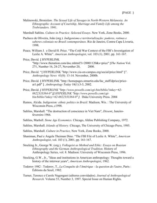 {PAGE }

Malinowski, Bronislaw. The Sexual Life of Savages in North-Western Melanesia. An
      Ethnographic Account of Courtship, Marriage and Family Life among the
      Trobrianders. 1941.
Marshall Sahlins. Culture in Practice: Selected Essays. New York, Zone Books, 2000.
Pacheco de Oliveira, João (org.). Indigenismo e territorialização: poderes, rotinas e
      saberes coloniais no Brasil contemporâneo. Rio de Janeiro, Contra Capa Livraria,
      1998.
Peace, William J. e David H. Price. “The Cold War Context of the FBI’s Investigation of
       Leslie A. White”. American Anthropologist, vol. 103 (1), 2001, pp. 161-167.
Price, David. { HYPERLINK
        "http://www.thenation.com/doc.mhtml?i=20001120&s=price" }The Nation Vol.
        271, Number 16, 24-27, November 20,     2000.
Price, David. “{ HYPERLINK "http://www.cia-on-campus.org/social/price.html" }”.
        Anthropology News 41(8): 13-14. November, 2000b.
Price, David. { HYPERLINK "http://homepages.stmartin.edu/fac_staff/dprice/price-
        at1.pdf" } .Anthropology Today 18(1):3-5, 2002.
Price, David. { HYPERLINK "http://www.powells.com/cgi-bin/biblio?inkey=62-
        0822333384-0" }{ HYPERLINK "http://www.powells.com/cgi-
        bin/biblio?inkey=62-0822333384-0" }. Duke University Press. 2004
Ramos, Alcida. Indigenism: ethnic politics in Brazil. Madison, Wis. : The University of
      Wisconsin Press, c1998.
Sahlins, Marshall. "The destruction of conscience in Viet Nam", Dissent, Janeiro-
       fevereiro 1966.
Sahlins, Marhsll. Stone Age Economics. Chicago, Aldine Publishing Company, 1972.
Sahlins, Marshall. Islands of History. Chicago, The University of Chicago Press, 1985.
Sahlins, Marshall. Culture in Practice, New York, Zone Books, 2000.
Shaniman, Paul e Angela Theiman Dino. “The FBI File of Leslie A. White”, American
      Anthropologist, vol. 103 (1), 2001, pp. 161-167.
Stocking Jr., George W. (org.). Volksgeist as Method and Ethic: Essays on Boasian
       Ethnography and the German Anthropological Tradition. History of
       Anthropology Series, vol. 8. Madison: University of Wisconsin Press, 1996.
Stocking, G.W., Jr., "Ideas and institutions in American anthropology: Thoughts toward a
       history of the interwar years", American Anthropologist, 1962.
Todorov 1982 : Todorov, T., La Conquête de l'Amérique : la question de l'autre, Paris :
      Éditions du Seuil, 1982.
Turner, Terence e Carole Nagengast (editores convidados). Journal of Anthropological
       Research. Volume 53, Number 3, 1997. Special Issue on Human Rights.
 
