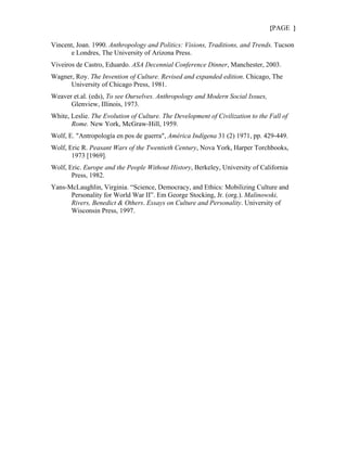 {PAGE }

Vincent, Joan. 1990. Anthropology and Politics: Visions, Traditions, and Trends. Tucson
      e Londres, The University of Arizona Press.
Viveiros de Castro, Eduardo. ASA Decennial Conference Dinner, Manchester, 2003.
Wagner, Roy. The Invention of Culture. Revised and expanded edition. Chicago, The
      University of Chicago Press, 1981.
Weaver et.al. (eds), To see Ourselves. Anthropology and Modern Social Issues,
      Glenview, Illinois, 1973.
White, Leslie. The Evolution of Culture. The Development of Civilization to the Fall of
       Rome. New York, McGraw-Hill, 1959.
Wolf, E. "Antropología en pos de guerra", América Indígena 31 (2) 1971, pp. 429-449.
Wolf, Eric R. Peasant Wars of the Twentieth Century, Nova York, Harper Torchbooks,
       1973 [1969].
Wolf, Eric. Europe and the People Without History, Berkeley, University of California
       Press, 1982.
Yans-McLaughlin, Virginia. “Science, Democracy, and Ethics: Mobilizing Culture and
      Personality for World War II”. Em George Stocking, Jr. (org.). Malinowski,
      Rivers, Benedict & Others. Essays on Culture and Personality. University of
      Wisconsin Press, 1997.
 