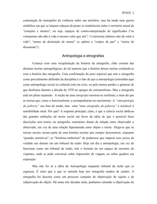 {PAGE }

contestação do monopólio da violência sobre um território; mas há ainda uma guerra
simbólica em que se lançam cabeças-de-ponte se estabelecem sobre o território moral de
“corações e mentes”, ou seja, espaços de contra-interpretação de significados (“os
vietnamitas não dão à vida o mesmo valor que nós”; “o terrorista islâmico não dá valor à
vida”; “armas de destruição de massa” se opõem a “corpos da paz” e “meios de
dissuassão”).

                               Antropologia e etnografias

       Começo com uma recapitulação da história da etnografia, chão comum das
distintas teorias antropológicas, de tal maneira que a história dessas teorias confunde-se
com a história das etnografia. Uma confirmação do peso especial que tem a etnografia
como procedimento definidor da disciplina é o fato de que a antropologia (entendida aqui
como antropologia social ou cultural) está em crise, ou pelo menos perdeu o glamour de
que desfrutou durante a década de 1970 no apogeu do estruturalismo. Mas a etnografia
está em plena expansão. A noção de uma etnografia mostrou-se resiliente, e mais do que
as teorias que, como o funcionalismo, a acompanharam no nascimento. A “antropologia
da pobreza” soa fora de moda, mas uma “uma etnografia da pobreza” é aceitável à
sensibilidade atual. Por quê? A resposta principal, claro, é que a ciência social abdicou
das grandes ambições da teoria social em favor da idéia de que é possível fazer
descrições sem teoria; na etnografia, estaríamos diante da relação entre observador e
observado, em vez de uma relação hipostasiada entre objeto e teoria. Alega-se que as
teorias sociais seriam parte de uma história recente que cumpre desconstruir, enquanto
“grandes narrativas”, as “histórias-senhoriais” de poderosos que imporia seus juízos de
verdade aos demais em um tribunal da razão. Hoje em dia a antropologia, em vez de
funcionar como um tribunal da razão, tem o formato de um espaço de encontro de
viajantes, onde se pode conversar sobre impressões de viagem, ou sobre quadros em
exposição.

       Mas não foi só a idéia da Antropologia enquanto tribunal da razão que se
esgarçou. É claro que o que se entende hoje por etnografia mudou de caráter. A
etnografia foi descrita como um processo conjunto de objetivação do sujeito e de
subjetivação do objeto. Há umas três décadas atrás, podíamos entender a objetivação do
 