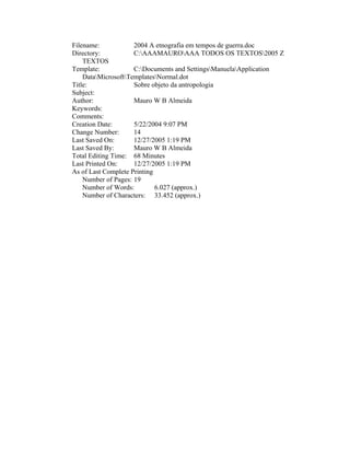 Filename:            2004 A etnografia em tempos de guerra.doc
Directory:           C:AAAMAUROAAA TODOS OS TEXTOS2005 Z
    TEXTOS
Template:            C:Documents and SettingsManuelaApplication
    DataMicrosoftTemplatesNormal.dot
Title:               Sobre objeto da antropologia
Subject:
Author:              Mauro W B Almeida
Keywords:
Comments:
Creation Date:       5/22/2004 9:07 PM
Change Number:       14
Last Saved On:       12/27/2005 1:19 PM
Last Saved By:       Mauro W B Almeida
Total Editing Time: 68 Minutes
Last Printed On:     12/27/2005 1:19 PM
As of Last Complete Printing
    Number of Pages: 19
    Number of Words:         6.027 (approx.)
    Number of Characters: 33.452 (approx.)
 