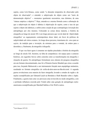 {PAGE }

sujeito, como Lévi-Strauss, como sendo “a absorção temporária do observador pelo
objeto de observação”, e entender a subjetivação do objeto como um “meio de
demonstração objetiva” -- momentos igualmente necessários, mas distintos, de uma
“síntese empírica e objetiva”. 4 Hoje, entende-se a mesma fórmula como a afirmação de
que a subjetivação do objeto é idêntica à objetivação do sujeito, como a tese de que
sujeito e objeto são idênticos, e enfim como a noção de que a antropologia é invenção dos
antropólogos por eles mesmos. Colocando as coisas dessa maneira, a história da
etnografia ao longo do século XX é um longo percurso que vai do ideal de ‘objetividade
etnográfica’ ao esgarçamento contemporâneo desse ideal, em favor de políticas da
subjetividade sob vários avatares. Ao longo desse percurso, transitamos do etnos para ao
sujeito, da tradição para a invenção, da estrutura para a vontade, da ordem para a
desordem; e, finalmente, da etnografia à idiografia.

           O que vou fazer agora é comentar em rápidas pinceladas a história da etnografia
ao longo do século XX. Insistirei, na falta de competência e de espaço para o contexto
histórico, em sugestões breves sobre conexões entre as transformações da etnografia e
situações de guerra. Os antropólogos formularam seus cânones de pesquisa etnográfica
em um formato descontaminado, mas foi a Primeira Guerra Mundial que criou a ocasião
para isso, forçando Malinowski a um internamento forçado num arquipélago melanésio,
resultando no formato etnográfico do exílio-de-dois-anos-na-ilha-de-coral. A segunda
guerra revolucionou essa maneira de fazer etnografia, levando a estudos de região e de
nações exemplificados por Edmund Leach na Birmânia e Ruth Benedict sobre o Japão.
Finalmente, a guerra mais uma vez provocou uma reviravolta no modo etnográfico, com
a profunda influência exercida pelo Vietnã sobre uma geração de antropólogos norte-
americanos exemplificados por Marshall Sahlins e Eric Wolf e outros.




4
    Lévi-Strauss 1973:25.
 