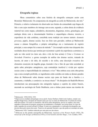 {PAGE }

        Etnografia inglesa

        Meus comentários sobre essa história da etnografia começam assim com
Bronislaw Malinowski. Os componentes da etnografia ao estilo de Malinowski, são três. 5
Primeiro, o relativo isolamento do observador nos limites da comunidade cuja língua ele
fala e com cujos membros ele interage cara-a-cara; segundo, a coleta direta de evidência
material tais como mapas, calendários, documentos, diagramas, textos, genealogias, por
analogia direta com a documentação histórica e arqueológica clássica; terceiro, a
experiência da vida cotidiana, concebida nesta tradição em termos teatrais: dramatis
personae, papéis, dramas sociais. Isso era feito sem gravador, embora já Malinowski
usasse a câmara fotográfica; o próprio antropólogo era o instrumento de registro
principal, e essa sempre foi a marca do método. 6 Um exemplo sucinto mas eloquente dos
resultados dessa técnica que termina por reconstruir a partir da experiência a estrutura e a
ação na vida social (os itens um, dois e três da lista acima) é Crime e Costume na
Sociedade Primitiva: o germe exemplar da análise dos dramas sociais, tratando do
incesto, do amor e do ódio, do suicídio e do exílio, uma descrição evocativa dos
elementos essenciais da tragédia grega, trazendo à luz o fato de que toda sociedade se
apóia sobre princípios antagônicos, cuja contradição insolúvel é vivida por sujeitos
sociais como a impossibilidade de continuar a viver.7 Mas embora essa curta obra-prima
seja o meu exemplo preferido, os ingredientes estão contidos em todas as demais grandes
obras de Malinowski sobre dramas sociais cujo pano de fundo são a família e o
casamento, o trabalho, o comércio e as trocas rituais. 8 Os discípulos de Radcliffe-Brown
introduziram nas preocupações dos etnógrafos ingleses o espírito de ordem francês,
ancorado na sociologia de Émile Durkheim, com a ênfase posta menos nas tensões do



5
  Malinowski 1950 [1922], 1935.
6
  Depois de ter estudado antropologia com as profs. Eunice Durham e Ruth Leite Cardoso, estudei com
Stephen Hugh-Jones, discípulo de Emund Leach, por sua vez aluno de Malinowski. O sistema de ensino
tinha dois pilares. Um eram os seminários: não havia aulas obrigatórias, provas ou créditos, mas eram
sagradas as discussões de projetos, pesquisas em andamento e resultados, nas sextas-feiras, às cinco da
tarde, seguidos de cerveja no King’s College. O outro era a preparação e a realização da etnografia, que
deveria durar pelo menos dois anos. Tratava-se de aprender fazendo o que não podia ser ensinado em aulas.
7
  Malinowski 1926. Também traduzido por mim para uso dos alunos.
8
  Refiro-me às três grandes monografias de Malinowski, Argonauts of the Western Pacific (1923), The
Sexual Life of the Savages of Melanesia (1933), e Coral Gardens and their Magic, 2 vols. Londres, 1939. .
 