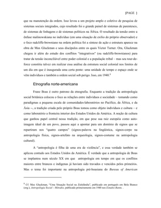 {PAGE }

que na manutenção da ordem. Isso levou a um projeto amplo e coletivo de pesquisa de
sistemas sociais integrados, cujo resultado foi o grande painel de sistemas de parentesco,
de sistemas de linhagens e de sistemas políticos na África. O resultado da tensão entre a
ênfase malinowskiana no indivíduo (em uma situação de exílio do próprio observador) e
o foco radcliffe-browniano na ordem política foi a síntese de ação e estrutura aparece na
obra de Max Gluckman e seus discípulos entre os quais Victor Turner. Ora, Gluckman
chegou ir além do estudo dos conflitos “integrativos” (ou radcliffe-brownianos) para
tratar da tensão inconciliável entre poder colonial e a população tribal – mas seu tour-de-
force constitiu talvez em realizar essa análise da estrutura social colonial nos limites de
um dia em que é inaugurada uma certa ponte: uma unidade de tempo e espaço onde se
vêm indivíduos e também a ordem social sob perigo. Isso, em 1940. 9

        Etnografia norte-americana

        Franz Boas é outro patrono da etnografia. Enquanto a tradição da antropologia
social britânica colocou o foco as relações entre indivíduos e sociedade – tomando como
paradigmas a pequena escala de comunidades-laboratórios no Pacífico, da África, e da
Ásia --, a tradição criada pelo próprio Boas tomou como objeto indivíduos e cultura – e
como laboratório a fronteira interior dos Estados Unidos da América. A noção de cultura
que ganhou papel central nessa tradição, em que pese sua raiz européia como auto-
imagem ideal de um povo, passou aqui a apontar para um domínio de signos que se
repartiram nos “quatro campos” (signos-palavra na lingüística, signos-corpo na
antropologia física, signos-artefato na arqueologia, signos-costume na antropologia
cultural).

        A “antropologia é filha de uma era de violência”, e essa verdade também se
aplicou contudo aos Estados Unidos da América. É verdade que a antropologia de Boas
se implantou num século XX em que antropologia em tempo em que os conflitos
maiores entre brancos e indígenas já haviam sido travados e vencidos pelos primeiros.
Mas o tema foi importante na antropologia pré-boasiana do Bureau of American



9
  Cf. Max Gluckman, “Uma Situação Social na Zululândia”, publicado em português em Bela Bianco
(org.), Antropologia Social – Métodos, publicado primeiramente em 1940 nos Estudos Bantu. .
 