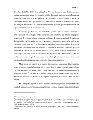 {PAGE }

Ethnology de 1879 a 1897. Com efeito, Joan Vincent destaca na obra do Bureau desse
período, entre outros temas, “a existência política dominante da fronteira e tudo que isso
implicada tanto para relações políticas de igualdade e interdependência como de
conquista e dominação, a questão correlata da realidade política da violência e da guerra
nas situações de contato. e os “relatos de movimentos políticos que não se baseavam em
aspectos territoriais ou de parentesco...” 10 .

        A antropologia boasiana, por outro lado, apontava para o cenário complexo de
uma sociedade em formação, onde avultavam, num momento de intensa migração e
movimento de pessoas, idéias e coisas, os problemas de mudança cultural, de racismo e
discriminação, de formação de novos costumes. Enquanto a etnografia inglesa era
construída como uma descrição intensiva da sociedade como uma unidade de tempo e
espaço em laboratórios-ilhas na fronteira, a etnografia boasiana-kroeberiana podia-se
aplicar-se a tarefas de salvamento cultural, e no limite podia-se converter-se na
colaboração com um único informante ou na exposição de sobreviventes. 11 Mas foi
também uma antropologia formadora de uma cultura pluralista, anti-racista e tolerante,
em oposição às tendências racistas, xenófobas e eugenistas da época.

        Mais ampla em escopo, e ao mesmo tempo menos sistemática, talvez por isso
mesmo essa antropologia boasiana, que já esteve fora de moda, soe hoje pós-moderna.
Ela tratava a cultura em tensão criativa com o indivíduo -- processo que Boas chamou de
‘dinâmica cultural’ 12 – e refletia as tensões e mudanças de uma sociedade que buscava
definir seu “caráter” no futuro, e não apenas registrá-lo no passado como no caso
europeu.

        Se a etnografia inglesa no estilo malinowskiano começou com a Primeira Guerra
Mundial, a etnografia norte-americana de formato boasiano chegou a uma conclusão com




10
   Vincent 1990, p. 39 e seguintes).
11
   George Hunt foi colaborador ou co-autor, com Boas, de várias publicações. Ver a Introdução de Helen
Codere à Kwakiutl Ethnography (Boas 1966: xxviii). A história dos Ishi, “os últimos sobreviventes Yahi
da Califórnia”, que viveram após sua rendição em um museu, é contado por Theodora Kroeber (1963), e
citado por Roy Wagner (1981:28).
12
   Franz Boas 1974. Vejam-se os estudos essenciais editados por G. Stocking Jr. sobre a antropologia
boasiana.
 