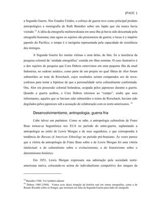{PAGE }

a Segunda Guerra. Nos Estados Unidos, o esforço de guerra teve como principal produto
antropológico a monografia de Ruth Benedict sobre um Japão que ela nunca havia
visitado. 13 A idéia da etnografia malinowskiana em uma ilha já havia sido descartada pela
etnografia boasiana; mas agora os sujeitos são prisioneiros de guerra; o locus é o império
japonês do Pacífico, o tempo é o incógnita representada pela capacidade de resistência
dos inimigos.

        A Segunda Guerra fez muitas vítimas e uma delas, de fato, foi a inocência da
pesquisa colonial da ‘unidade etnográfica’ contida em ilhas remotas. O caso ilustrativo é
o dos sujeitos de pesquisa que Cora Dubois entrevistou em uma pequena ilha da atual
Indonésia, no sudeste asiático, como parte de um projeto no qual ilhéus de Alor foram
submetidos ao teste de Rorschach, cujos resultados seriam comparados aos de nova-
yorkinos para testar a hipótese de que a personalidade seria culturalmente conformada.
Ora, Alor era possessão colonial holandesa, ocupada pelos japoneses durante a guerra.
Quando a guerra acabou, e Cora Dubois retornou ao “campo”, soube que seus
informantes, aqueles que se haviam sido submetidos a testes de Rorschach, haviam sido
degolados pelos japoneses sob a acusação de colaboração com os norte-americanos. 14

        Desenvolvimentismo, antropologia, guerra fria

        Cabe talvez um parêntese. Como se sabe, a antropologia culturalista de Franz
Boas tornou-se hegemônica nos EUA no período do entre-guerra, suplantando a
antropologia ao estilo de Lewis Morgan e de seus seguidores, e que correspondia à
tendência do Bureau of American Ethnology no período pré-boasiano. Às vezes parece
que a vitória da antropologia de Franz Boas sobre a de Lewis Morgan foi uma vitória
intelectual: a do culturalismo sobre o evolucionismo, a do historicismo sobre o
determinismo histórico.

        Em 1851, Lewis Morgan expressara sua admiração pela sociedade norte-
americana nativa, colocando-os acima do individualismo competitivo dos ianques da



13
  Benedict 1946. Ver também adiante
14
  Dubois 1960 [1944]. Vemos ecos dessa irrupção da história real em outras etnografias, como a de
Renato Rosaldo sobre os Ilongot, que insistiam em falar da Segunda Guerra para tédio do etnógrafo.
 